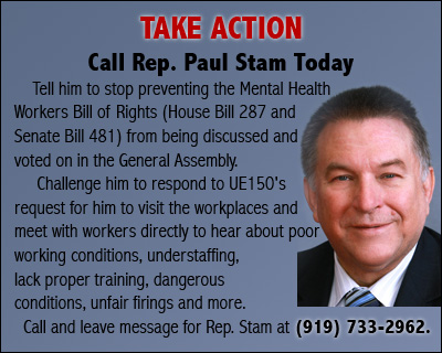 TAKE ACTION Call Rep. Paul Stam Today Call him TODAY and tell him to stop preventing the Mental Health Workers Bill of Rights (House bill 287 and Senate Bill 481) from being discussed and voted on in the General Assembly.  Challenge him to respond to UE150's request for him to visit the workplaces and meet with workers directly to hear about poor working conditions, understaffing, lack proper training, dangerous conditions, unfair firings and more. Call and leave message for Rep. Stam at (919) 733-2962.